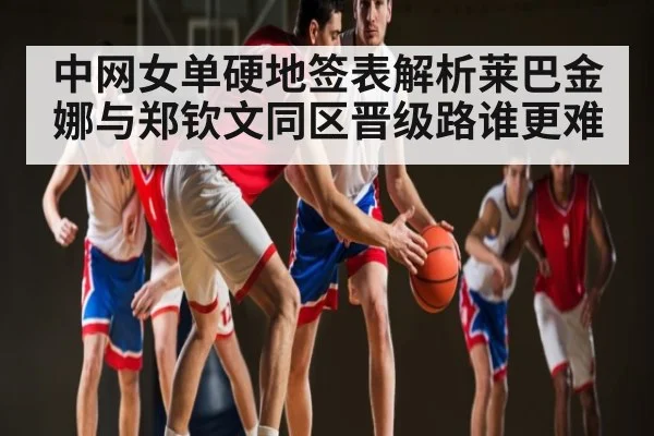 中网女单硬地签表解析莱巴金娜与郑钦文同区晋级路谁更难
