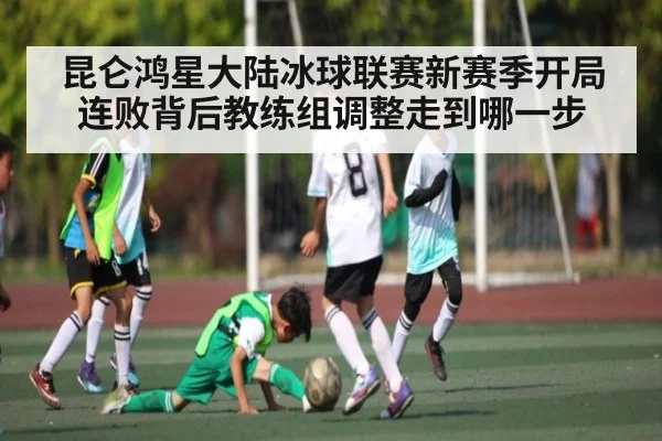 昆仑鸿星大陆冰球联赛新赛季开局连败背后教练组调整走到哪一步