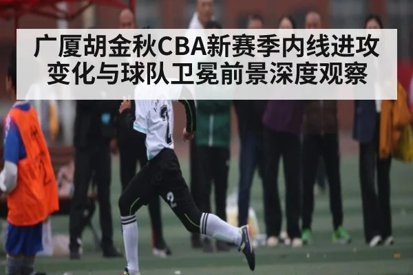 广厦胡金秋CBA新赛季内线进攻变化与球队卫冕前景深度观察