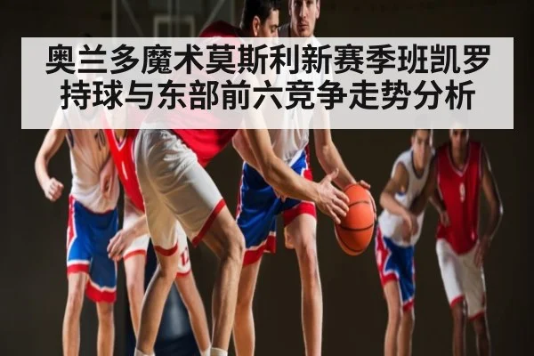 奥兰多魔术莫斯利新赛季班凯罗持球与东部前六竞争走势分析